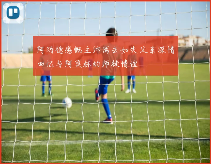 阿玛德感慨主帅离去如失父亲深情回忆与阿莫林的师徒情谊