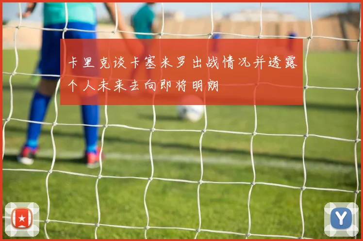 卡里克谈卡塞米罗出战情况并透露个人未来去向即将明朗