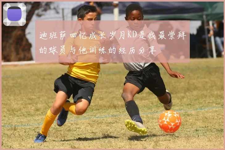 迪班萨回忆成长岁月KD是我最崇拜的球员与他训练的经历分享