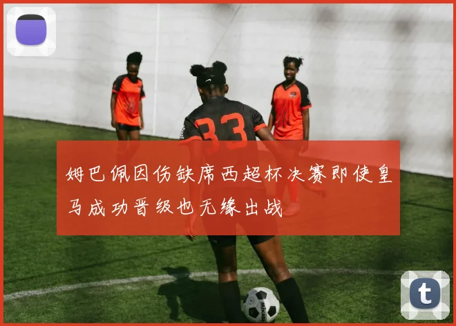 姆巴佩因伤缺席西超杯决赛即使皇马成功晋级也无缘出战