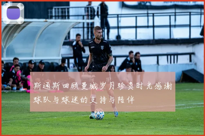 斯通斯回顾曼城岁月珍贵时光感谢球队与球迷的支持与陪伴