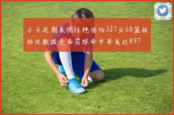 小卡近期表现惊艳场均327分68篮板助攻数据全面罚球命中率高达897