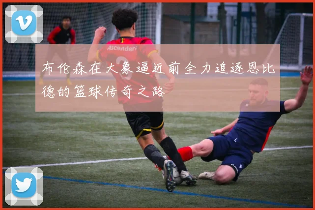 布伦森在大象逼近前全力追逐恩比德的篮球传奇之路