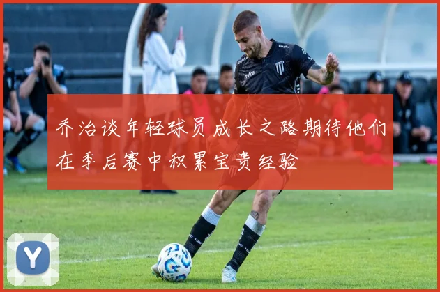 乔治谈年轻球员成长之路期待他们在季后赛中积累宝贵经验