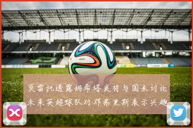 莫雷托透露姆希塔良将与国米讨论未来英超球队对邓弗里斯表示兴趣